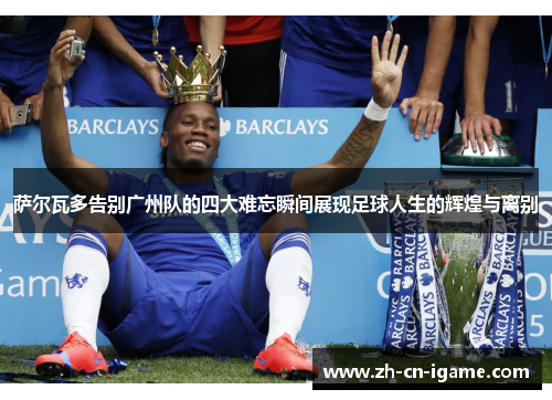 萨尔瓦多告别广州队的四大难忘瞬间展现足球人生的辉煌与离别