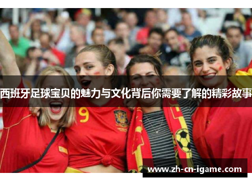 西班牙足球宝贝的魅力与文化背后你需要了解的精彩故事