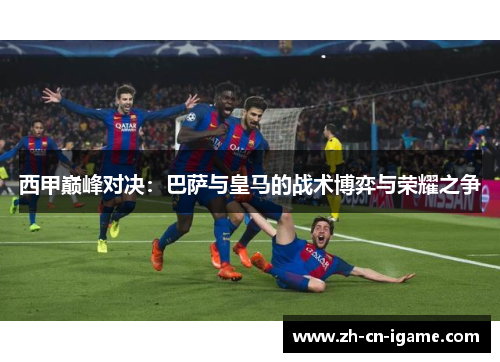 西甲巅峰对决：巴萨与皇马的战术博弈与荣耀之争