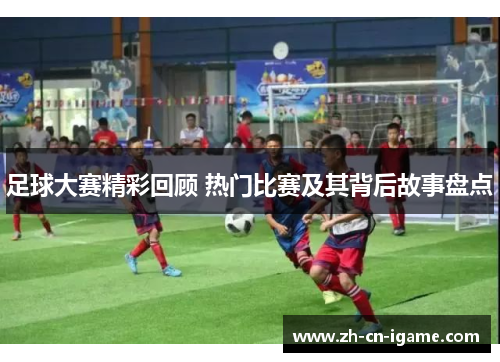 足球大赛精彩回顾 热门比赛及其背后故事盘点