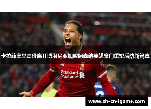 卡拉菲奥里高价离开博洛尼亚加盟阿森纳英超豪门重塑后防新篇章