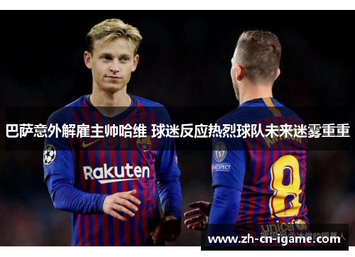 巴萨意外解雇主帅哈维 球迷反应热烈球队未来迷雾重重