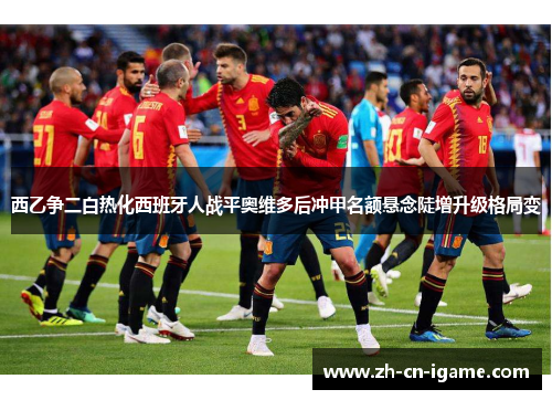 西乙争二白热化西班牙人战平奥维多后冲甲名额悬念陡增升级格局变