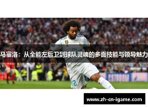 马塞洛：从全能左后卫到球队灵魂的多面技能与领导魅力